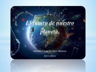 *El futuro de nuestro 
planeta. 
Antonio César Escalera Somoza 
10/11/2014 
 