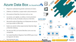 #spsmad
Azure Data Box for SharePoint
 Migración acelerada de grandes volúmenes de datos
 Ordenas un Data Box y copias t...