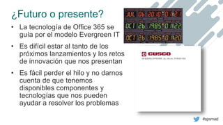 #spsmad
¿Futuro o presente?
• La tecnología de Office 365 se
guía por el modelo Evergreen IT
• Es difícil estar al tanto d...