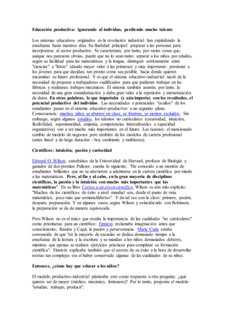 Educación productiva: ignorando al individuo, perdiendo mucho talento
Los sistemas educativos originados en la revolución industrial han capitalizado la
enseñanza hasta nuestros días. Su finalidad principal: preparar a las personas para
incorporarse al sector productivo. Se caracterizan, por tanto, por varias cosas que,
aunque nos parezcan obvias, puede que no lo sean tanto: separar a los niños por edades,
según su facilidad para las matemáticas y la lengua, distinguir estrictamente entre
"ciencias" y "letras" (dando mayor valor a las primeras) y muy importante: presionar a
los jóvenes para que decidan, tan pronto como sea posible, hacia donde quieren
encaminar su futuro profesional. Y es que el sistema educativo-industrial nació de la
necesidad de preparar a trabajadores cualificados para que pudieran trabajar en las
fábricas y realizaran trabajos mecánicos. El sistema también asumía, por tanto, la
necesidad de una gran estandarización y daba gran valor a la repetición y memorización
de datos. En otras palabras, lo que importaba (y aún importa) son los resultados, el
potencial productivo del individuo. Las necesidades o potenciales "ocultos" de los
estudiantes pasan en el sistema educativo-productivo a un segundo plano.
Consecuencia: muchos niños se aburren en clase, se frustran, se sienten excluidos. Sin
embargo, según algunos estudios, los talentos no curriculares (creatividad, intuición,
flexibilidad, espontaneidad, empatía, competencias interculturales o capacidad
organizativa) van a ser mucho más importantes en el futuro. Las razones: el mencionado
cambio de modelo de negocios pero también de los modelos de carrera profesional
(antes lineal y de larga duración - hoy cambiante y multitarea).
Científicos: intuición, pasión y curiosidad
Edward O. Wilson, catedrático de la Universidad de Harvard, profesor de Biología y
ganador de dos premios Pulitzer, cuenta lo siguiente: "He conocido a un montón de
estudiantes brillantes que no se atrevieron a adentrarse en la carrera científica por miedo
a las matemáticas. Pero, al fin y al cabo, en la gran mayoría de disciplinas
científicas, la pasión y la intuición son mucho más importantes que las
matemáticas". En su libro Cartas a un joven científico, Wilson es aún más explícito:
"Muchos de los científicos de éxito a nivel mundial son, desde el punto de vista
matemático, poco más que semianalfabetos". Y da tal vez con la clave: primero, pasión,
después, preparación. Y en algunos casos, según Wilson y coincidiendo con Robinson,
la preparación se da de manera equivocada.
Pero Wilson no es el único que resalta la importancia de las cualidades "no curriculares"
como prioritarias para un científico: Einstein reclamaba imaginación antes que
conocimiento; Ramón y Cajal, la pasión y perseverancia. Marie Curie estaba
convencida de que "en la mayoría de escuelas se dedica demasiado tiempo a la
enseñanza de la lectura y la escritura y se mandan a los niños demasiados deberes,
mientras que apenas se realizan ejercicios prácticos para completar su formación
científica". Einstein explicaba también que el secreto de su éxito a la hora de desarrollar
teorías tan complejas era el haber conservado algunas de las cualidades de su niñez.
Entonces, ¿cómo hay que educar a los niños?
El modelo productivo-industrial planteaba esto como respuesta a otra pregunta: ¿qué
quieres ser de mayor (médico, mecánico, fontanero)? Por lo tanto, proponía el modelo
"estudiar, trabajar, producir".
 