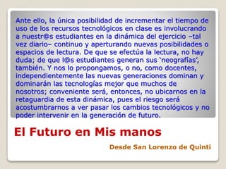 El Futuro en Mis manos
Desde San Lorenzo de Quinti
Ante ello, la única posibilidad de incrementar el tiempo de
uso de los recursos tecnológicos en clase es involucrando
a nuestr@s estudiantes en la dinámica del ejercicio –tal
vez diario– continuo y aperturando nuevas posibilidades o
espacios de lectura. De que se efectúa la lectura, no hay
duda; de que l@s estudiantes generan sus ‘neografías’,
también. Y nos lo propongamos, o no, como docentes,
independientemente las nuevas generaciones dominan y
dominarán las tecnologías mejor que muchos de
nosotros; conveniente será, entonces, no ubicarnos en la
retaguardia de esta dinámica, pues el riesgo será
acostumbrarnos a ver pasar los cambios tecnológicos y no
poder intervenir en la generación de futuro.
 