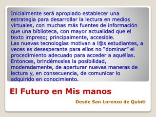 El Futuro en Mis manos
Desde San Lorenzo de Quinti
Inicialmente será apropiado establecer una
estrategia para desarrollar la lectura en medios
virtuales, con muchas más fuentes de información
que una biblioteca, con mayor actualidad que el
texto impreso; principalmente, accesible.
Las nuevas tecnologías motivan a l@s estudiantes, a
veces es desesperante para ellos no “dominar” el
procedimiento adecuado para acceder a aquéllas.
Entonces, brindémosles la posibilidad,
moderadamente, de aperturar nuevas maneras de
lectura y, en consecuencia, de comunicar lo
adquirido en conocimiento.
 