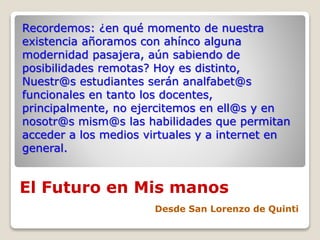 El Futuro en Mis manos
Desde San Lorenzo de Quinti
Recordemos: ¿en qué momento de nuestra
existencia añoramos con ahínco alguna
modernidad pasajera, aún sabiendo de
posibilidades remotas? Hoy es distinto,
Nuestr@s estudiantes serán analfabet@s
funcionales en tanto los docentes,
principalmente, no ejercitemos en ell@s y en
nosotr@s mism@s las habilidades que permitan
acceder a los medios virtuales y a internet en
general.
 