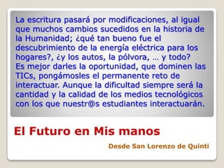 El Futuro en Mis manos
Desde San Lorenzo de Quinti
La escritura pasará por modificaciones, al igual
que muchos cambios sucedidos en la historia de
la Humanidad; ¿qué tan bueno fue el
descubrimiento de la energía eléctrica para los
hogares?, ¿y los autos, la pólvora, … y todo?
Es mejor darles la oportunidad, que dominen las
TICs, pongámosles el permanente reto de
interactuar. Aunque la dificultad siempre será la
cantidad y la calidad de los medios tecnológicos
con los que nuestr@s estudiantes interactuarán.
 