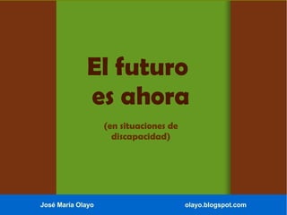 El futuro
es ahora
(en situaciones de
discapacidad)
José María Olayo olayo.blogspot.com
 