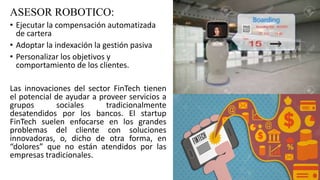 ASESOR ROBOTICO:
• Ejecutar la compensación automatizada
de cartera
• Adoptar la indexación la gestión pasiva
• Personalizar los objetivos y
comportamiento de los clientes.
Las innovaciones del sector FinTech tienen
el potencial de ayudar a proveer servicios a
grupos sociales tradicionalmente
desatendidos por los bancos. El startup
FinTech suelen enfocarse en los grandes
problemas del cliente con soluciones
innovadoras, o, dicho de otra forma, en
“dolores” que no están atendidos por las
empresas tradicionales.
 