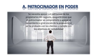 Se necesita apoyo y el patrocinio de los
propietarios del negocio, asegurándose que
el patrocinador se comprometa a apoyar el
lanzamiento a gran escala de la propuesta si
se ha probado con los clientes y cumple con
los objetivos de rentabilidad
 