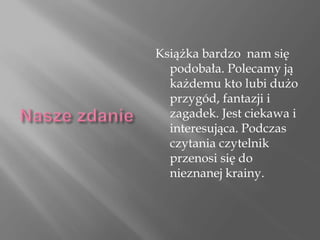 Książka bardzo nam się
podobała. Polecamy ją
każdemu kto lubi dużo
przygód, fantazji i
zagadek. Jest ciekawa i
interesująca. Podczas
czytania czytelnik
przenosi się do
nieznanej krainy.
 