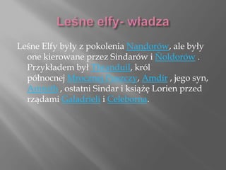 Leśne Elfy były z pokolenia Nandorów, ale były
one kierowane przez Sindarów i Ñoldorów .
Przykładem był Thranduil, król
północnej Mrocznej Puszczy, Amdír , jego syn,
Amroth , ostatni Sindar i książę Lorien przed
rządami Galadrieli i Celeborna.
 