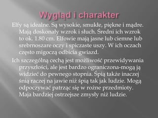 Elfy są idealne. Są wysokie, smukłe, piękne i mądre.
Mają doskonały wzrok i słuch. Średni ich wzrok
to ok. 1.80 cm. Elfowie mają jasne lub ciemne lub
srebrnoszare oczy i spiczaste uszy. W ich oczach
często migoczą odbicia gwiazd.
Ich szczególną cechą jest możliwość przewidywania
przyszłości, ale jest bardzo ograniczona-mogą ją
widzieć do pewnego stopnia. Śpią także inaczej
śnią raczej na jawie niż śpią tak jak ludzie. Mogą
odpoczywać patrząc się w rożne przedmioty.
Maja bardziej ostrzejsze zmysły niż ludzie.
 