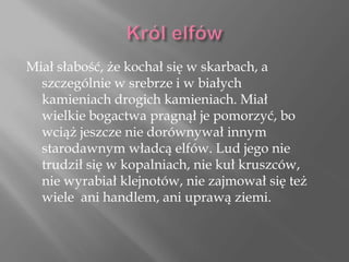 Miał słabość, że kochał się w skarbach, a
szczególnie w srebrze i w białych
kamieniach drogich kamieniach. Miał
wielkie bogactwa pragnął je pomorzyć, bo
wciąż jeszcze nie dorównywał innym
starodawnym władcą elfów. Lud jego nie
trudził się w kopalniach, nie kuł kruszców,
nie wyrabiał klejnotów, nie zajmował się też
wiele ani handlem, ani uprawą ziemi.
 