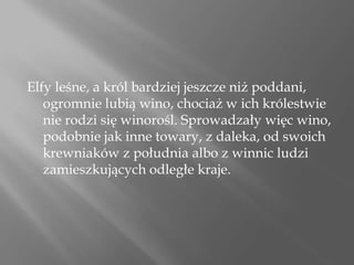 Elfy leśne, a król bardziej jeszcze niż poddani,
ogromnie lubią wino, chociaż w ich królestwie
nie rodzi się winorośl. Sprowadzały więc wino,
podobnie jak inne towary, z daleka, od swoich
krewniaków z południa albo z winnic ludzi
zamieszkujących odległe kraje.
 