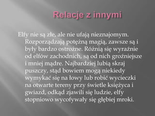 Elfy nie są złe, ale nie ufają nieznajomym.
Rozporządzają potężną magią, zawsze są i
były bardzo ostrożne. Różnią się wyraźnie
od elfów zachodnich, są od nich groźniejsze
i mniej mądre. Najbardziej lubią skraj
puszczy, stąd bowiem mogą niekiedy
wymykać się na łowy lub robić wycieczki
na otwarte tereny przy świetle księżyca i
gwiazd, odkąd zjawili się ludzie, elfy
stopniowo wycofywały się głębiej mroki.
 
