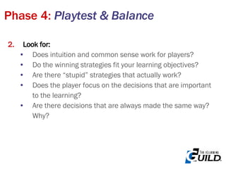 Look for: Does intuition and common sense work for players? Do the winning strategies fit your learning objectives? Are there “stupid” strategies that actually work? Does the player focus on the decisions that are important to the learning? Are there decisions that are always made the same way? Why? Phase 4:  Playtest & Balance 