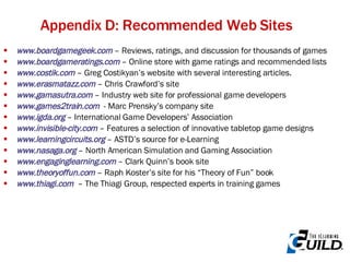 Appendix D: Recommended Web Sites www.boardgamegeek.com  – Reviews, ratings, and discussion for thousands of games www.boardgameratings.com   – Online store with game ratings and recommended lists www.costik.com  – Greg Costikyan’s website with several interesting articles.  www.erasmatazz.com   – Chris Crawford’s site www.gamasutra.com   – Industry web site for professional game developers www.games2train.com   - Marc Prensky’s company site www.igda.org   – International Game Developers’ Association www.invisible-city.com   – Features a selection of innovative tabletop game designs www.learningcircuits.org   – ASTD’s source for e-Learning www.nasaga.org   – North American Simulation and Gaming Association www .engaginglearning. com   – Clark Quinn’s book site www.theoryoffun.com   – Raph Koster’s site for his “Theory of Fun” book www.thiagi.com   – The Thiagi Group, respected experts in training games 