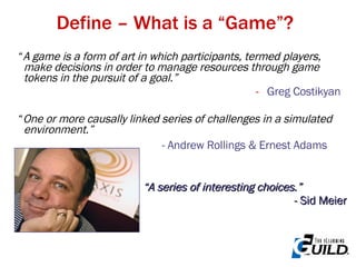 Define – What is a “Game”? “ A game is a form of art in which participants, termed players, make decisions in order to manage resources through game tokens in the pursuit of a goal.” Greg Costikyan “ One or more causally linked series of challenges in a simulated environment.” -   Andrew Rollings & Ernest Adams   “ A series of interesting choices.” - Sid Meier 