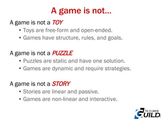 A game is not… A game is not a  TOY Toys are free-form and open-ended. Games have structure, rules, and goals. A game is not a  PUZZLE Puzzles are static and have one solution. Games are dynamic and require strategies.  A game is not a  STORY Stories are linear and passive. Games are non-linear and interactive. 