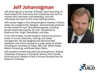 Jeff Johannigman Jeff Johannigman is founder of People Type Consulting, an Austin-based firm that works with companies who want to improve their teamwork and leadership, and with individuals who want to find more fulfilling careers.  Jeff’s career began in the computer game industry in Silicon Valley. As a programmer, designer, and eventually producer, he has worked on over 25 published games, including several award-winning hits, for such companies as Electronic Arts, Origin, MicroProse, and Atari.  In the mid-nineties, he left the game industry to pursue a career in human resources, training, and career management. He has designed and delivered both classroom and online training for a wide variety of clients, including the University of Texas, IBM, Dell, Whole Foods, Motion Computing, and Drake Beam Morin.  Jeff considers himself educationally schizophrenic, holding a Bachelor of Science in Computer Science from Cornell University and a Master of Arts in Human Services from St. Edward's University. 