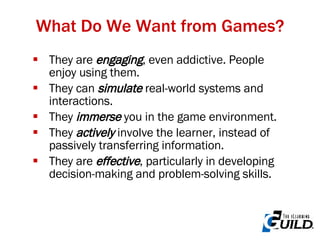 They are  engaging , even addictive. People enjoy using them. They can  simulate  real-world systems and interactions. They  immerse  you in the game environment. They  actively  involve the learner, instead of passively transferring information. They are  effective , particularly in developing decision-making and problem-solving skills. What Do We Want from Games? 