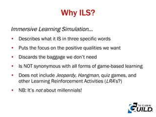 Immersive Learning Simulation … Describes what it IS in three specific words Puts the focus on the positive qualities we want Discards the baggage we don’t need Is NOT synonymous with all forms of game-based learning Does not include  Jeopardy, Hangman,  quiz games, and other Learning Reinforcement Activities ( LRA ’s?) NB: It’s  not  about millennials! Why ILS? 