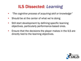 “ The cognitive process of acquiring skill or knowledge” Should be at the center of what we’re doing Still start development by defining specific learning objectives, particularly performance-based ones.  Ensure that the decisions the player makes in the ILS are directly tied to the learning objectives. ILS Dissected:  Learning 