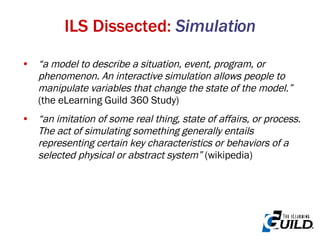 “ a model to describe a situation, event, program, or phenomenon. An interactive simulation allows people to manipulate variables that change the state of the model.”  (the eLearning Guild 360 Study) “ an imitation of some real thing, state of affairs, or process. The act of simulating something generally entails representing certain key characteristics or behaviors of a selected physical or abstract system”  (wikipedia)  ILS Dissected:  Simulation 