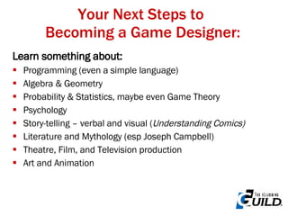 Your Next Steps to  Becoming a Game Designer: Learn something about: Programming (even a simple language) Algebra & Geometry Probability & Statistics, maybe even Game Theory Psychology Story-telling – verbal and visual ( Understanding Comics) Literature and Mythology (esp Joseph Campbell) Theatre, Film, and Television production Art and Animation 