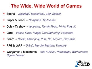 The Wide, Wide World of Games Sports   –  Baseball, Basketball, Golf, Soccer Paper & Pencil  –  Hangman, Tic-tac-toe Quiz / TV show  –  Jeopardy, Family Feud, Trivial Pursuit Card  –  Poker, Fluxx, Magic: The Gathering, Pokemon Board  –  Chess, Monopoly, Risk, Go, Acquire, Scrabble   RPG & LARP   –  D & D, Murder Mystery, Vampire Wargames / Miniatures  –  Axis & Allies, Heroscape, Warhammer ,  Squad Leader 