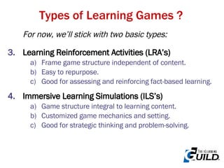 Types of Learning Games ? For now, we’ll stick with two basic types: Learning Reinforcement Activities (LRA’s)  Frame game structure independent of content. Easy to repurpose. Good for assessing and reinforcing fact-based learning. Immersive Learning Simulations (ILS’s) Game structure integral to learning content. Customized game mechanics and setting. Good for strategic thinking and problem-solving.  