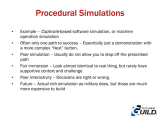 Procedural Simulations Example –  Captivate -based software simulation, or machine operation simulation Often only one path to success – Essentially just a demonstration with a more complex “Next” button. Poor simulation – Usually do not allow you to step off the prescribed path Fair immersion – Look almost identical to real thing, but rarely have supportive context and challenge Poor interactivity – Decisions are right or wrong. Future – Actual rich simulation as military does, but those are much more expensive to build 