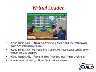 Virtual Leader Good Immersion – Strong progressive storyline and characters with high A/V production values Good Simulation - Manipulating “subjective” resources such as power, influence, and support. Good Interactivity – Player makes frequent, meaningful decisions Model worth studying – Read Clark Aldrich’s book 