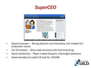 SuperCEO Good Immersion – Strong storyline and characters, but modest A/V production values Fair Simulation – Story node structure with fluid branching Good interactivity – Player makes frequent, meaningful decisions Good example of a solid ILS built for <$100K 