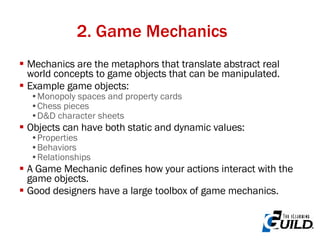 2. Game Mechanics Mechanics are the metaphors that translate abstract real world concepts to game objects that can be manipulated. Example game objects: Monopoly spaces and property cards Chess pieces D&D character sheets Objects can have both static and dynamic values: Properties Behaviors Relationships A Game Mechanic defines how your actions interact with the game objects. Good designers have a large toolbox of game mechanics. 