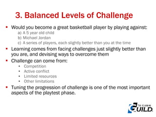 3. Balanced Levels of Challenge Would you become a great basketball player by playing against: A 5 year old child Michael Jordan A series of players, each slightly better than you at the time Learning comes from facing challenges just slightly better than you are, and devising ways to overcome them Challenge can come from: Competition Active conflict Limited resources Other limitations Tuning the progression of challenge is one of the most important aspects of the playtest phase. 