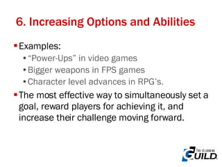 6. Increasing Options and Abilities Examples: “Power-Ups” in video games Bigger weapons in FPS games Character level advances in RPG’s. The most effective way to simultaneously set a goal, reward players for achieving it, and increase their challenge moving forward. 