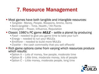 7. Resource Management Most games have both tangible and intangible resources: Tangible  - Money, People, Weapons, Ammo, Items Semi-tangible  – Time, Health / Hit Points Intangible  – Power, Influence, Reputation Classic 1980’s PC game  MULE  – settle a planet by producing Food  – needed to give you game time to take your turn Energy  – needed to run your MULEs Smithore  – needed to build more MULEs Crystite  – the cash commodity that you sell offworld Rich game options come from varying which resources produce which results: Option A – Lots of money, few people, moderate time Option B – Little time, moderate money, lots of people Option C – Little money, moderate people, long time 