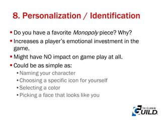 8. Personalization / Identification Do you have a favorite  Monopoly  piece? Why? Increases a player’s emotional investment in the game. Might have NO impact on game play at all. Could be as simple as: Naming your character Choosing a specific icon for yourself Selecting a color Picking a face that looks like you 