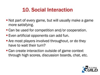 10. Social Interaction Not part of every game, but will usually make a game more satisfying. Can be used for competition and/or cooperation. Even artificial opponents can add fun. Are most players involved throughout, or do they have to wait their turn? Can create interaction outside of game context through high scores, discussion boards, chat, etc. 
