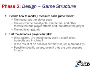 Phase 2:  Design – Game Structure Decide how to model / measure each game factor: The resources the player uses The environmental objects, characters, and other factors that the player affects and that affect the player The motivating goals List the actions a player can take: What factors are impacted by each action? What tradeoffs are involved? Is the result of an action a certainty or just a probability? Pencil in specific values, even if they are only guesses for now. 
