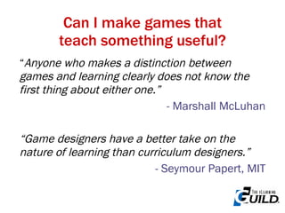 “ Anyone who makes a distinction between games and learning clearly does not know the first thing about either one.” - Marshall McLuhan “ Game designers have a better take on the nature of learning than curriculum designers.” - Seymour Papert, MIT Can I make games that teach something useful? 