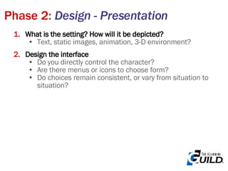 Phase 2:  Design - Presentation What is the setting? How will it be depicted?   Text, static images, animation, 3-D environment? Design the interface Do you directly control the character? Are there menus or icons to choose form? Do choices remain consistent, or vary from situation to situation? 