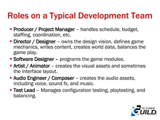 Roles on a Typical Development Team Producer / Project Manager  – handles schedule, budget, staffing, coordination, etc. Director / Designer  – owns the design vision, defines game mechanics, writes content, creates world data, balances the game play. Software Designer –  programs the game modules.  Artist / Animator  – creates the visual assets and sometimes the interface layout. Audio Engineer / Composer  – creates the audio assets, including voice, sound fx, and music. Test Lead  – Manages configuration testing, playtesting, and balancing. 
