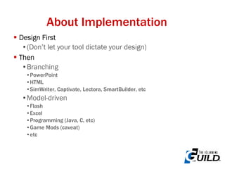About Implementation Design First (Don’t let your tool dictate your design) Then Branching PowerPoint HTML SimWriter, Captivate, Lectora, SmartBuilder, etc Model-driven Flash Excel Programming (Java, C, etc) Game Mods (caveat) etc 