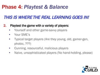 THIS IS WHERE THE REAL LEARNING GOES IN! Playtest the game with a variety of players: Yourself and other game-savvy players Your SME’s Typical target players (Are they young, old, gamer-gen, phobic, ???) Cunning, resourceful, malicious players Naive, unsophisticated players (No hand-holding, please) Phase 4:  Playtest & Balance 