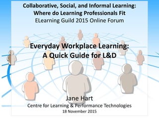 Collaborative, Social, and Informal Learning:
Where do Learning Professionals Fit
ELearning Guild 2015 Online Forum
Everyday Workplace Learning:
A Quick Guide for L&D
Jane Hart
Centre for Learning & Performance Technologies
18 November 2015
 
