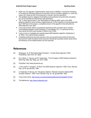 ELG6163 Final Project report Geoffrey Green 
• Right now, the algorithm implementation easily works at 8000Hz. It would be interesting 
to increase the sampling frequency to see when overrun condition appears (i.e. when the 
output can’t keep up with the processing to maintain real-time operation). 
• The feedback loop for adaptive thresholding works perfectly during Simulink simulation, 
but not during Real-time Workshop code generation. 
• The “T-wave discrimination” and “Searchback for Missing QRS” parts of the QRS 
detection algorithm have not been implemented yet. In the interests of moving ahead with 
the P-DSP part of the project, a simplified version of the algorithm (that still performs 
QRS detection) was used. 
• I have still not been able to successfully interface the A/D converter due to another 
incompatibility between Code Composer 2.2 and Matlab 7.0.4. To workaround this, I 
have stored the ECG input sample in RAM on the P-DSP. 
• I had no time to investigate the wavelet-based QRS detection algorithm (Kadambe et 
al.1999) in the original project proposal. 
• A detailed profiling during code execution (this can be performed at both the Simulink 
level and the Code Composer level) would be interesting to possibly isolate areas where 
the efficiency of the implementation can be improved. 
References 
[X] Rangayyan, R. M. Biomedical Signal Analysis – A Case-Study Approach, IEEE 
Press/Wiley, New York, NY, 2002. 
[X] B-U. Köhler, C. Hennig, and R. Orglmeister, “The Principles of QRS Software Detection” 
IEEE Eng. Med. Biol. Mag., pp. 42-57, 2002. 
[X] PhysioNet, http://www.physionet.org 
[X] J. Pan and W.T Tompkins, “A Real-Time QRS Detection Algorithm” IEEE Trans. Biomed. 
Eng. vol 32, pp.230-236, 1985. 
[X] S. Kadambe, R. Murray, G.F. Boudreaux-Bartels, “Wavelet Transform-Based QRS 
Complex Detector”, IEEE Trans. Biomed. Eng. vol. 46, pp.838-848, 1999. 
[X] Texas Instruments, http://focus.ti.com/docs/toolsw/folders/print/tmdsdsk6713.html 
[X] The Mathworks, http://www.mathworks.com 
