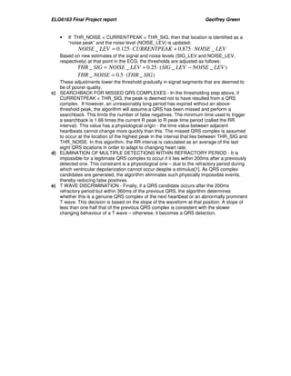 ELG6163 Final Project report Geoffrey Green 
• If THR_NOISE  CURRENTPEAK  THR_SIG, then that location is identified as a 
“noise peak” and the noise level (NOISE_LEV) is updated: 
NOISE _ LEV = 0.125×CURRENTPEAK + 0.875× NOISE _ LEV 
Based on new estimates of the signal and noise levels (SIG_LEV and NOISE_LEV, 
respectively) at that point in the ECG, the thresholds are adjusted as follows: 
THR _ SIG = NOISE _ LEV + 0.25 × (SIG _ LEV − NOISE _ LEV ) 
THR _ NOISE = 0.5× (THR _ SIG) 
These adjustments lower the threshold gradually in signal segments that are deemed to 
be of poorer quality. 
c) SEARCHBACK FOR MISSED QRS COMPLEXES - In the thresholding step above, if 
CURRENTPEAK  THR_SIG, the peak is deemed not to have resulted from a QRS 
complex. If however, an unreasonably long period has expired without an above-threshold 
peak, the algorithm will assume a QRS has been missed and perform a 
searchback. This limits the number of false negatives. The minimum time used to trigger 
a searchback is 1.66 times the current R peak to R peak time period (called the RR 
interval). This value has a physiological origin - the time value between adjacent 
heartbeats cannot change more quickly than this. The missed QRS complex is assumed 
to occur at the location of the highest peak in the interval that lies between THR_SIG and 
THR_NOISE. In this algorithm, the RR interval is calculated as an average of the last 
eight QRS locations in order to adapt to changing heart rate. 
d) ELIMINATION OF MULTIPLE DETECTIONS WITHIN REFRACTORY PERIOD - It is 
impossible for a legitimate QRS complex to occur if it lies within 200ms after a previously 
detected one. This constraint is a physiological one – due to the refractory period during 
which ventricular depolarization cannot occur despite a stimulus[1]. As QRS complex 
candidates are generated, the algorithm eliminates such physically impossible events, 
thereby reducing false positives. 
e) T WAVE DISCRIMINATION - Finally, if a QRS candidate occurs after the 200ms 
refractory period but within 360ms of the previous QRS, the algorithm determines 
whether this is a genuine QRS complex of the next heartbeat or an abnormally prominent 
T wave. This decision is based on the slope of the waveform at that position. A slope of 
less than one half that of the previous QRS complex is consistent with the slower 
changing behaviour of a T wave – otherwise, it becomes a QRS detection. 
 