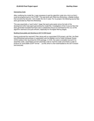 ELG6163 Final Project report Geoffrey Green 
Generating Code 
After modifying the model file, it was necessary to get the algorithm code into a form so that it 
could be programmed on the P-DSP. This was done with Real-time Workshop, a Matlab toolbox 
that converts the Simulink .mdl (model) file into C code. For my project, the following source files 
were generated by Real-time Workshop. 
This was essentially a “push button” stage that went quite easily (since the bulk of the 
development effort was spent generating the model file). Investigation of the C source files that 
were generated revealed that there was a substantial amount of overhead but the crux of the 
algorithm seemed to be quite efficient, especially for the digital filtering stages. 
Building Executable and Sending to C6713 DSK board 
Having produced the required C files (along with an associated CCS project (.pjt) file), the Real-time 
Workshop build process (in association with the Matlab Link for Code Composer Studio 
(CCS) toolbox) then launches the CCS package. In CCS, the code is compiled (convert C to 
assembly code), assembled (convert assembly code to machine code) and linked in order to 
produce an executable (COFF format - .out file) which is then downloaded to the C6713 board 
and executed. 
 