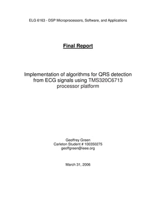 ELG 6163 - DSP Microprocessors, Software, and Applications 
Final Report 
Implementation of algorithms for QRS detection 
from ECG signals using TMS320C6713 
processor platform 
Geoffrey Green 
Carleton Student # 100350275 
geoffgreen@ieee.org 
March 31, 2006 
 