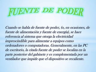 Cuando se habla de fuente de poder, (o, en ocasiones, de
fuente de alimentación y fuente de energía), se hace
referencia al sistema que otorga la electricidad
imprescindible para alimentar a equipos como
ordenadores o computadoras. Generalmente, en las PC
de escritorio, la citada fuente de poder se localiza en la
parte posterior del gabinete y es complementada por un
ventilador que impide que el dispositivo se recaliente.
 